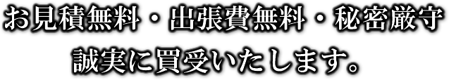 お見積無料・出張費無料・秘密厳守。誠実に買受いたします。