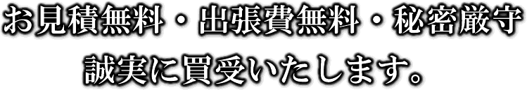 お見積無料・出張費無料・秘密厳守。誠実に買受いたします。